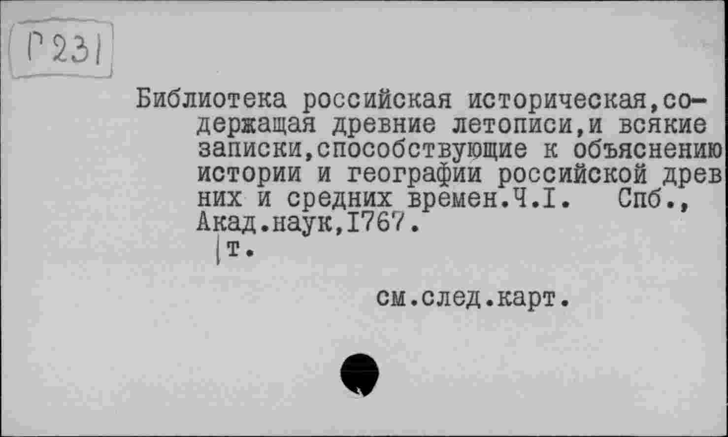 ﻿Библиотека российская историческая,содержащая древние летописи,и всякие записки,способствующие к объяснению истории и географии российской древ них и средних времен.Ч.І. Спб., Акад.наук,1767.
|Т.
см.след.карт.